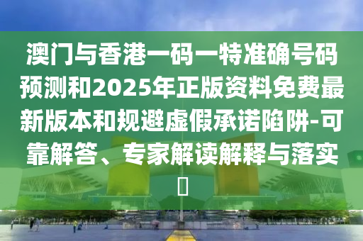 澳門與香港一碼一特準確號碼預測和2025年正版資料免費最新版本和規避虛假承諾陷阱-可靠解答、專家解讀解釋與落實?